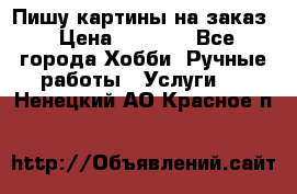 Пишу картины на заказ › Цена ­ 6 000 - Все города Хобби. Ручные работы » Услуги   . Ненецкий АО,Красное п.